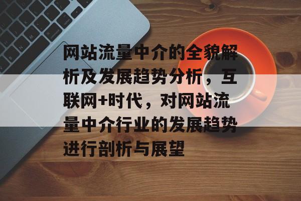 网站流量中介的全貌解析及发展趋势分析，互联网+时代，对网站流量中介行业的发展趋势进行剖析与展望