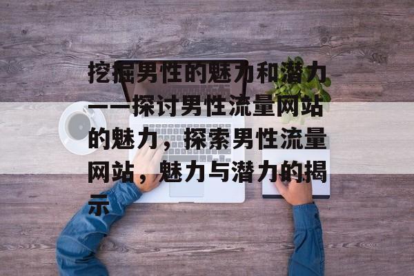 挖掘男性的魅力和潜力——探讨男性流量网站的魅力，探索男性流量网站，魅力与潜力的揭示