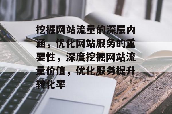 挖掘网站流量的深层内涵，优化网站服务的重要性，深度挖掘网站流量价值，优化服务提升转化率