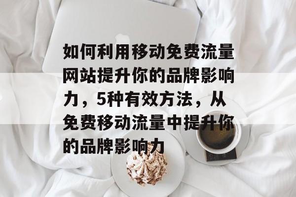 如何利用移动免费流量网站提升你的品牌影响力,5种有效方法,从免费移动流量中提升你的品牌影响力 如何利用移动免费流量网站提升你的品牌影响力,5种有效方法,从免费移动流量中提升你的品牌影响力