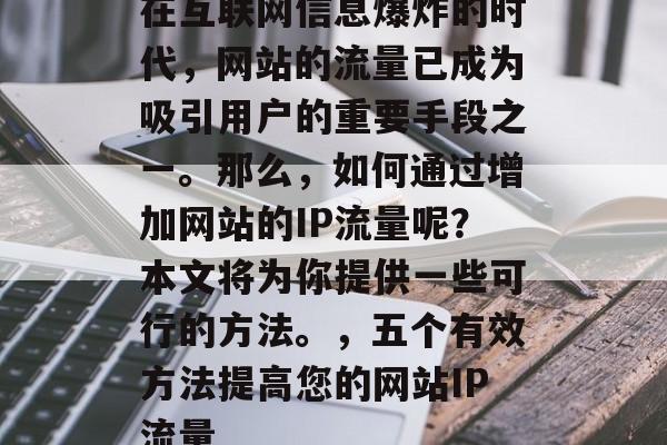 在互联网信息爆炸的时代,网站的流量已成为吸引用户的重要手段之一。那么,如何通过增加网站的IP流量呢?本文将为你提供一些可行的方法。,五个有效方法提高您的网站IP流量 在互联网信息爆炸的时代,网站的流量已成为吸引用户的重要手段之一。那么,如何通过增加网站的IP流量呢?本文将为你提供一些可行的方法。,五个有效方法提高您的网站IP流量