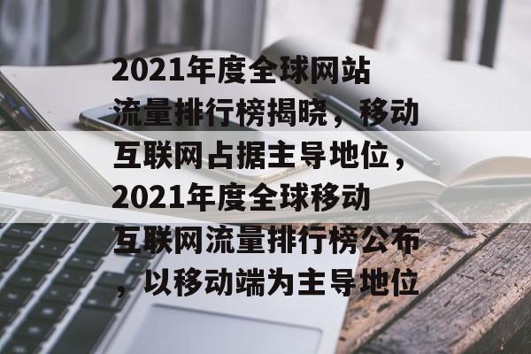 2021年度全球网站流量排行榜揭晓，移动互联网占据主导地位，2021年度全球移动互联网流量排行榜公布，以移动端为主导地位
