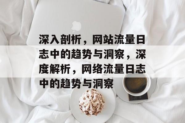 深入剖析,网站流量日志中的趋势与洞察,深度解析,网络流量日志中的趋势与洞察 深入剖析,网站流量日志中的趋势与洞察,深度解析,网络流量日志中的趋势与洞察