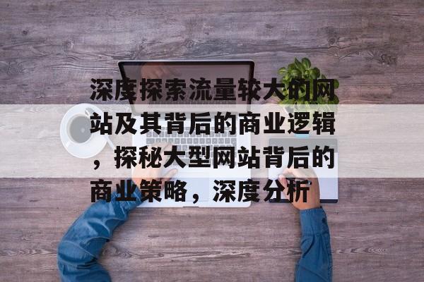 深度探索流量较大的网站及其背后的商业逻辑,探秘大型网站背后的商业策略,深度分析 深度探索流量较大的网站及其背后的商业逻辑,探秘大型网站背后的商业策略,深度分析