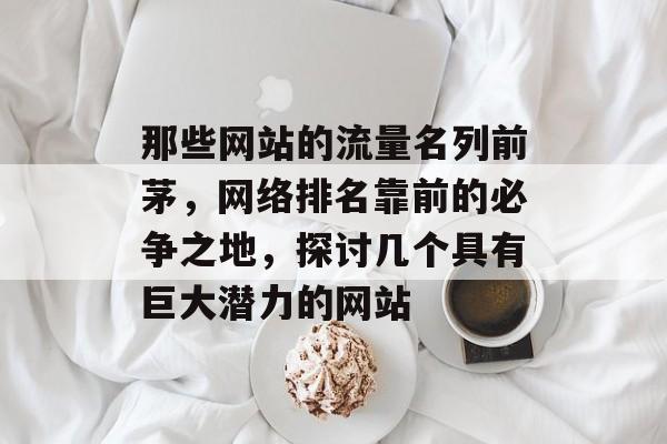 那些网站的流量名列前茅,网络排名靠前的必争之地,探讨几个具有巨大潜力的网站 那些网站的流量名列前茅,网络排名靠前的必争之地,探讨几个具有巨大潜力的网站