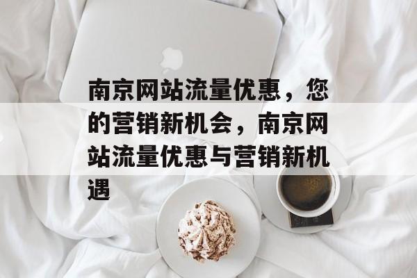 南京网站流量优惠,您的营销新机会,南京网站流量优惠与营销新机遇 南京网站流量优惠,您的营销新机会,南京网站流量优惠与营销新机遇