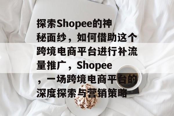 探索Shopee的神秘面纱,如何借助这个跨境电商平台进行补流量推广,Shopee,一场跨境电商平台的深度探索与营销策略 探索Shopee的神秘面纱,如何借助这个跨境电商平台进行补流量推广,Shopee,一场跨境电商平台的深度探索与营销策略