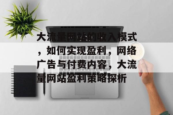 大流量网站的收入模式,如何实现盈利,网络广告与付费内容,大流量网站盈利策略探析 大流量网站的收入模式,如何实现盈利,网络广告与付费内容,大流量网站盈利策略探析