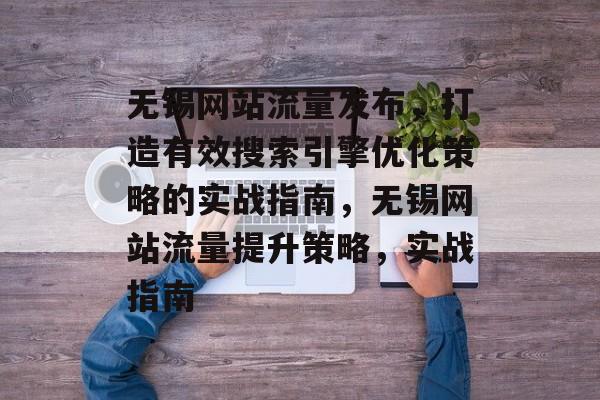 无锡网站流量发布，打造有效搜索引擎优化策略的实战指南，无锡网站流量提升策略，实战指南