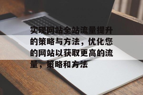 实现网站全站流量提升的策略与方法,优化您的网站以获取更高的流量,策略和方法 实现网站全站流量提升的策略与方法,优化您的网站以获取更高的流量,策略和方法