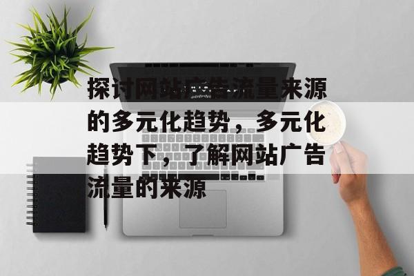 探讨网站广告流量来源的多元化趋势,多元化趋势下,了解网站广告流量的来源 探讨网站广告流量来源的多元化趋势,多元化趋势下,了解网站广告流量的来源