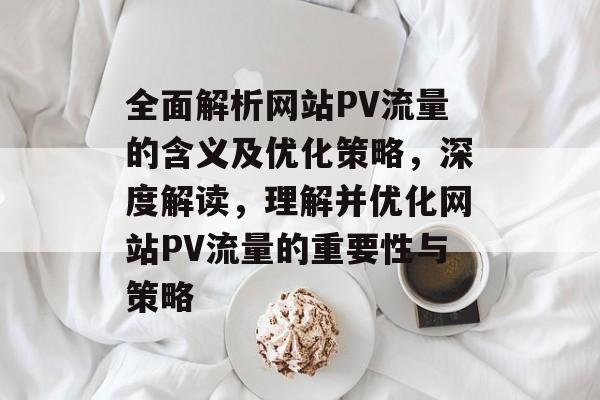 全面解析网站PV流量的含义及优化策略,深度解读,理解并优化网站PV流量的重要性与策略 全面解析网站PV流量的含义及优化策略,深度解读,理解并优化网站PV流量的重要性与策略