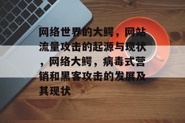 网络世界的大鳄,网站流量攻击的起源与现状,网络大鳄,病毒式营销和黑客攻击的发展及其现状 网络世界的大鳄,网站流量攻击的起源与现状,网络大鳄,病毒式营销和黑客攻击的发展及其现状