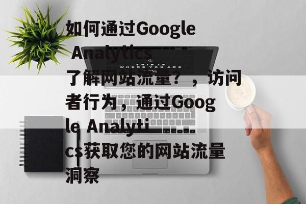 如何通过Google Analytics了解网站流量?,访问者行为,通过Google Analytics获取您的网站流量洞察 如何通过Google Analytics了解网站流量?,访问者行为,通过Google Analytics获取您的网站流量洞察