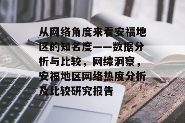 从网络角度来看安福地区的知名度——数据分析与比较,网综洞察,安福地区网络热度分析及比较研究报告 从网络角度来看安福地区的知名度——数据分析与比较,网综洞察,安福地区网络热度分析及比较研究报告