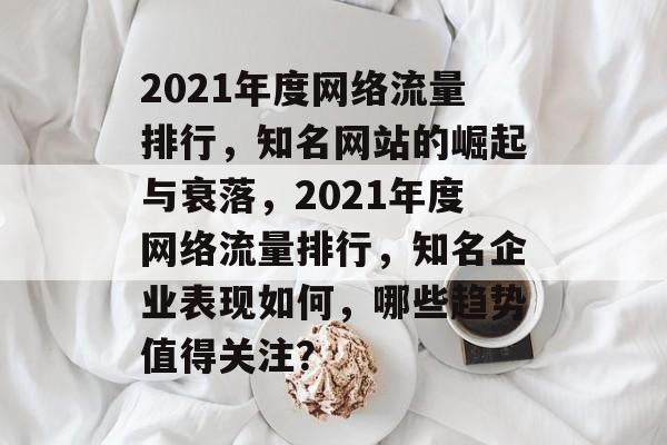 2021年度网络流量排行,知名网站的崛起与衰落,2021年度网络流量排行,知名企业表现如何,哪些趋势值得关注? 2021年度网络流量排行,知名网站的崛起与衰落,2021年度网络流量排行,知名企业表现如何,哪些趋势值得关注?