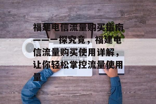 福建电信流量购买指南——一探究竟,福建电信流量购买使用详解,让你轻松掌控流量使用量 福建电信流量购买指南——一探究竟,福建电信流量购买使用详解,让你轻松掌控流量使用量