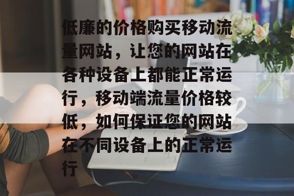 低廉的价格购买移动流量网站,让您的网站在各种设备上都能正常运行,移动端流量价格较低,如何保证您的网站在不同设备上的正常运行 低廉的价格购买移动流量网站,让您的网站在各种设备上都能正常运行,移动端流量价格较低,如何保证您的网站在不同设备上的正常运行