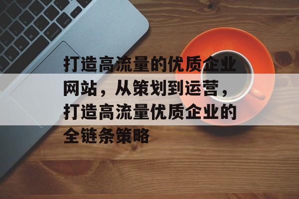 打造高流量的优质企业网站,从策划到运营,打造高流量优质企业的全链条策略 打造高流量的优质企业网站,从策划到运营,打造高流量优质企业的全链条策略
