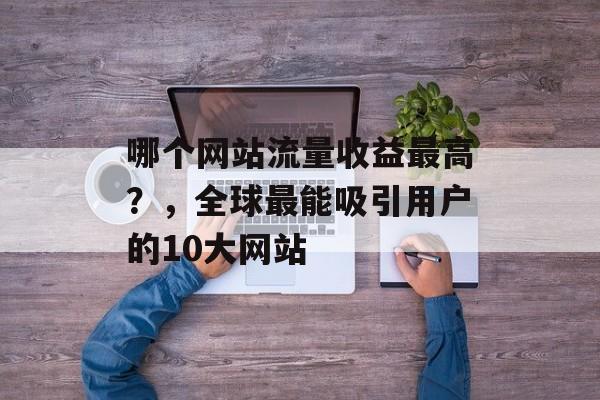 哪个网站流量收益最高?,全球最能吸引用户的10大网站 哪个网站流量收益最高?,全球最能吸引用户的10大网站
