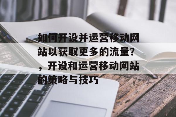 如何开设并运营移动网站以获取更多的流量?,开设和运营移动网站的策略与技巧 如何开设并运营移动网站以获取更多的流量?,开设和运营移动网站的策略与技巧