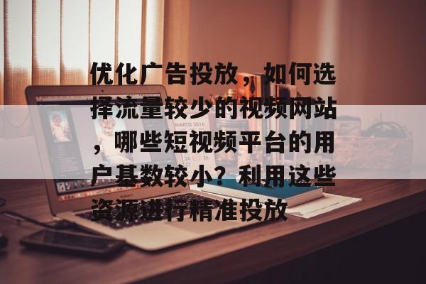 优化广告投放，如何选择流量较少的视频网站，哪些短视频平台的用户基数较小？利用这些资源进行精准投放