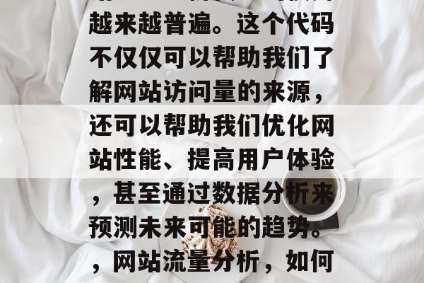 在现代商业环境中,网站流量分析代码的使用越来越普遍。这个代码不仅仅可以帮助我们了解网站访问量的来源,还可以帮助我们优化网站性能、提高用户体验,甚至通过数据分析来预测未来可能的趋势。,网站流量分析,如何使用代码提升网站性能与用户体验 在现代商业环境中,网站流量分析代码的使用越来越普遍。这个代码不仅仅可以帮助我们了解网站访问量的来源,还可以帮助我们优化网站性能、提高用户体验,甚至通过数据分析来预测未来可能的趋势。,网站流量分析,如何使用代码提升网站性能与用户体验