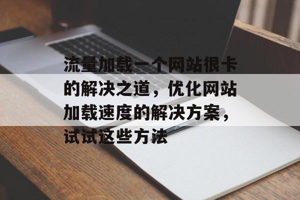 流量加载一个网站很卡的解决之道，优化网站加载速度的解决方案，试试这些方法