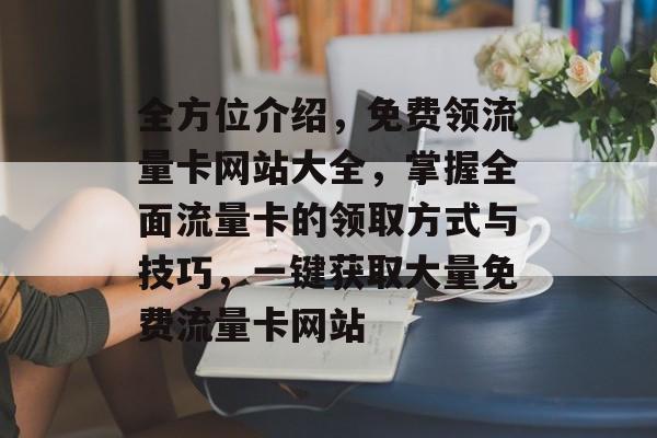 全方位介绍,免费领流量卡网站大全,掌握全面流量卡的领取方式与技巧,一键获取大量免费流量卡网站 全方位介绍,免费领流量卡网站大全,掌握全面流量卡的领取方式与技巧,一键获取大量免费流量卡网站