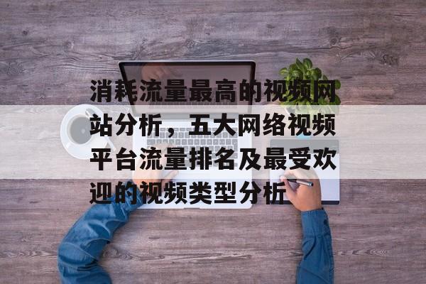 消耗流量最高的视频网站分析,五大网络视频平台流量排名及最受欢迎的视频类型分析 消耗流量最高的视频网站分析,五大网络视频平台流量排名及最受欢迎的视频类型分析