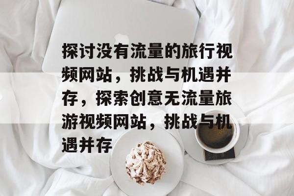 探讨没有流量的旅行视频网站,挑战与机遇并存,探索创意无流量旅游视频网站,挑战与机遇并存 探讨没有流量的旅行视频网站,挑战与机遇并存,探索创意无流量旅游视频网站,挑战与机遇并存