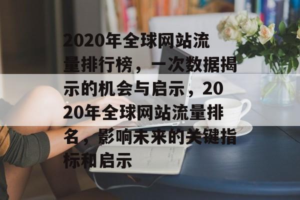 2020年全球网站流量排行榜,一次数据揭示的机会与启示,2020年全球网站流量排名,影响未来的关键指标和启示 2020年全球网站流量排行榜,一次数据揭示的机会与启示,2020年全球网站流量排名,影响未来的关键指标和启示