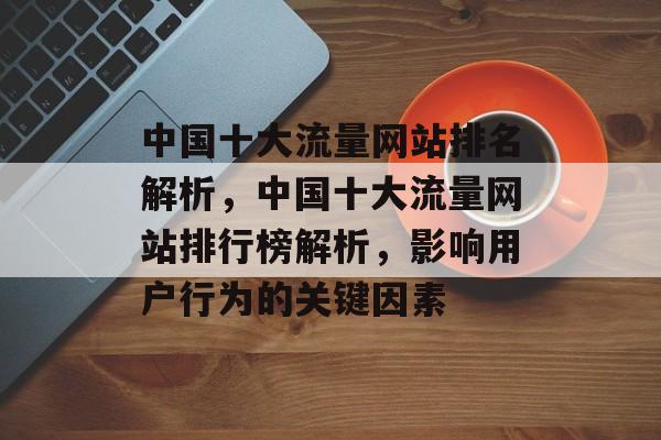 中国十大流量网站排名解析，中国十大流量网站排行榜解析，影响用户行为的关键因素