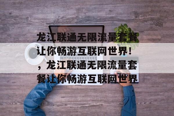 龙江联通无限流量套餐让你畅游互联网世界！，龙江联通无限流量套餐让你畅游互联网世界