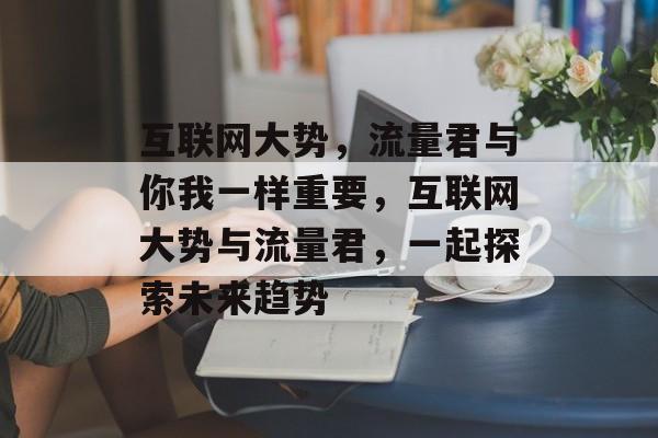 互联网大势,流量君与你我一样重要,互联网大势与流量君,一起探索未来趋势 互联网大势,流量君与你我一样重要,互联网大势与流量君,一起探索未来趋势