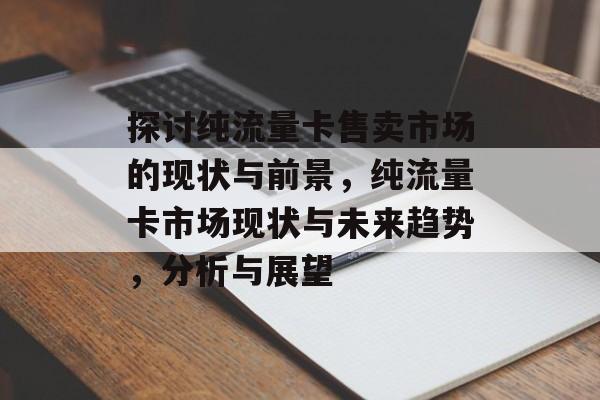 探讨纯流量卡售卖市场的现状与前景,纯流量卡市场现状与未来趋势,分析与展望 探讨纯流量卡售卖市场的现状与前景,纯流量卡市场现状与未来趋势,分析与展望