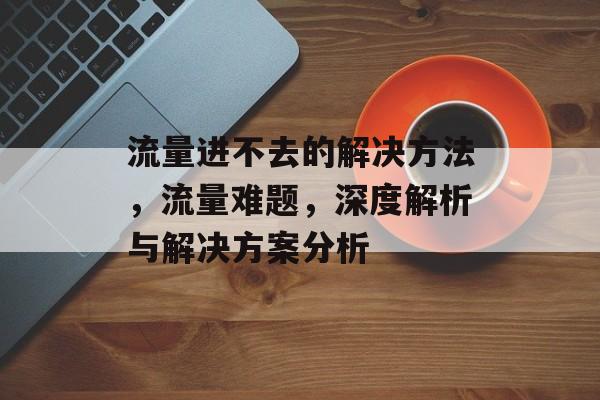 流量进不去的解决方法,流量难题,深度解析与解决方案分析 流量进不去的解决方法,流量难题,深度解析与解决方案分析