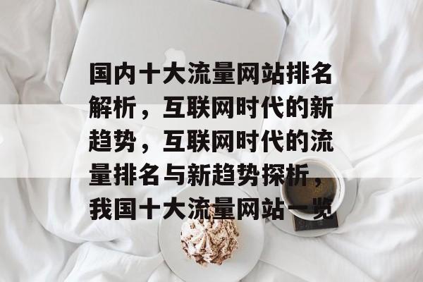 国内十大流量网站排名解析,互联网时代的新趋势,互联网时代的流量排名与新趋势探析,我国十大流量网站一览 国内十大流量网站排名解析,互联网时代的新趋势,互联网时代的流量排名与新趋势探析,我国十大流量网站一览