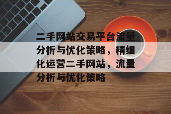二手网站交易平台流量分析与优化策略,精细化运营二手网站,流量分析与优化策略 二手网站交易平台流量分析与优化策略,精细化运营二手网站,流量分析与优化策略