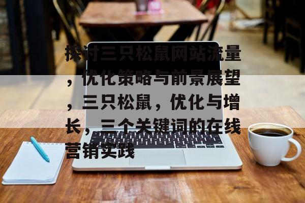 探讨三只松鼠网站流量,优化策略与前景展望,三只松鼠,优化与增长,三个关键词的在线营销实践 探讨三只松鼠网站流量,优化策略与前景展望,三只松鼠,优化与增长,三个关键词的在线营销实践
