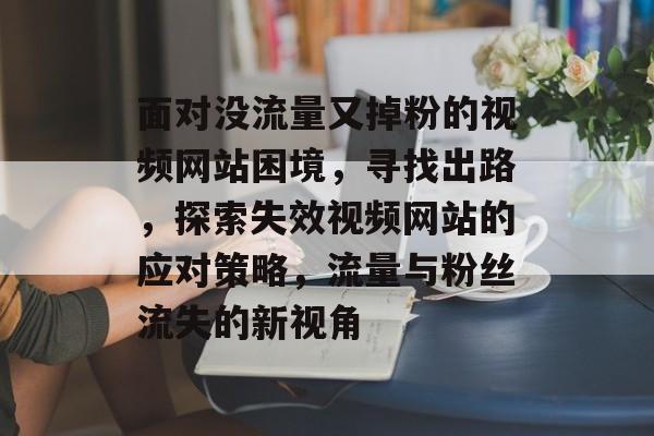 面对没流量又掉粉的视频网站困境，寻找出路，探索失效视频网站的应对策略，流量与粉丝流失的新视角