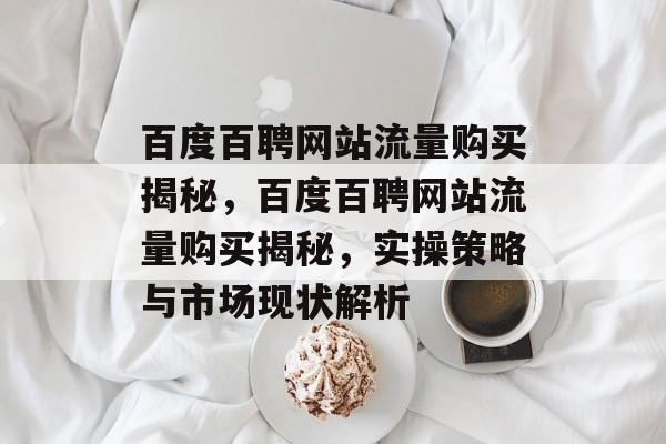 百度百聘网站流量购买揭秘,百度百聘网站流量购买揭秘,实操策略与市场现状解析 百度百聘网站流量购买揭秘,百度百聘网站流量购买揭秘,实操策略与市场现状解析