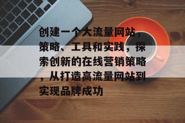 创建一个大流量网站,策略、工具和实践,探索创新的在线营销策略,从打造高流量网站到实现品牌成功 创建一个大流量网站,策略、工具和实践,探索创新的在线营销策略,从打造高流量网站到实现品牌成功