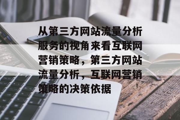 从第三方网站流量分析服务的视角来看互联网营销策略,第三方网站流量分析,互联网营销策略的决策依据 从第三方网站流量分析服务的视角来看互联网营销策略,第三方网站流量分析,互联网营销策略的决策依据