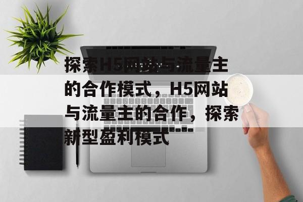 探索H5网站与流量主的合作模式，H5网站与流量主的合作，探索新型盈利模式