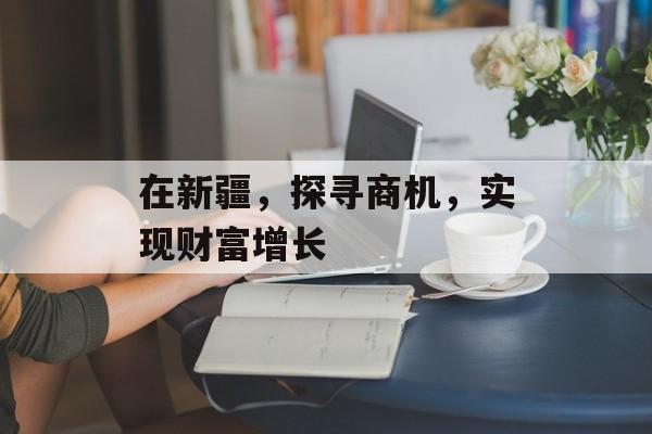 在新疆，探寻商机，实现财富增长
