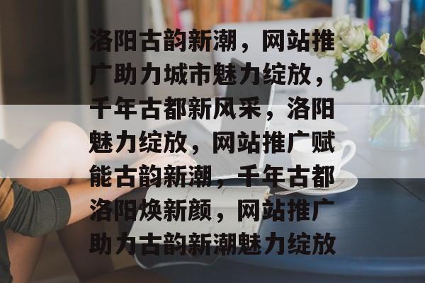 洛阳古韵新潮，网站推广助力城市魅力绽放，千年古都新风采，洛阳魅力绽放，网站推广赋能古韵新潮，千年古都洛阳焕新颜，网站推广助力古韵新潮魅力绽放