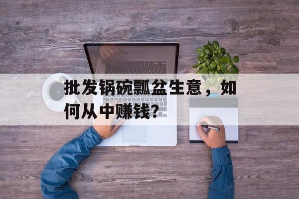 批发锅碗瓢盆生意，如何从中赚钱？