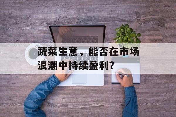 蔬菜生意，能否在市场浪潮中持续盈利？