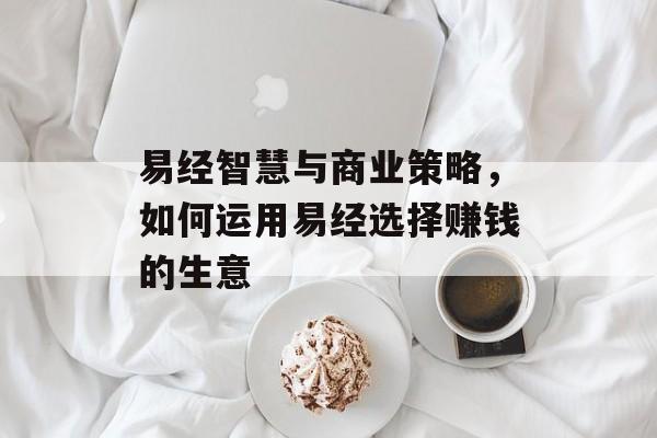 易经智慧与商业策略，如何运用易经选择赚钱的生意
